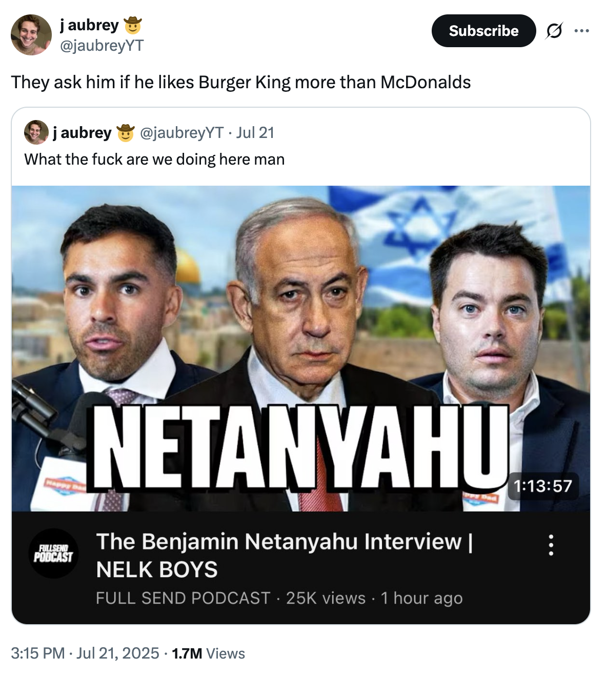 j aubrey @jaubreyYT Subscribe They ask him if he likes Burger King more than McDonalds j aubrey @jaubreyYT Jul 21 What the f--- are we doing here man FULLSEND PODCAST NETANYAHU The Benjamin Netanyahu Interview | NELK BOYS FULL SEND PODCAST 25K views • 1 hour ago 3:15 PM ⚫ Jul 21, 2025 1.7M Views • 1:13:57