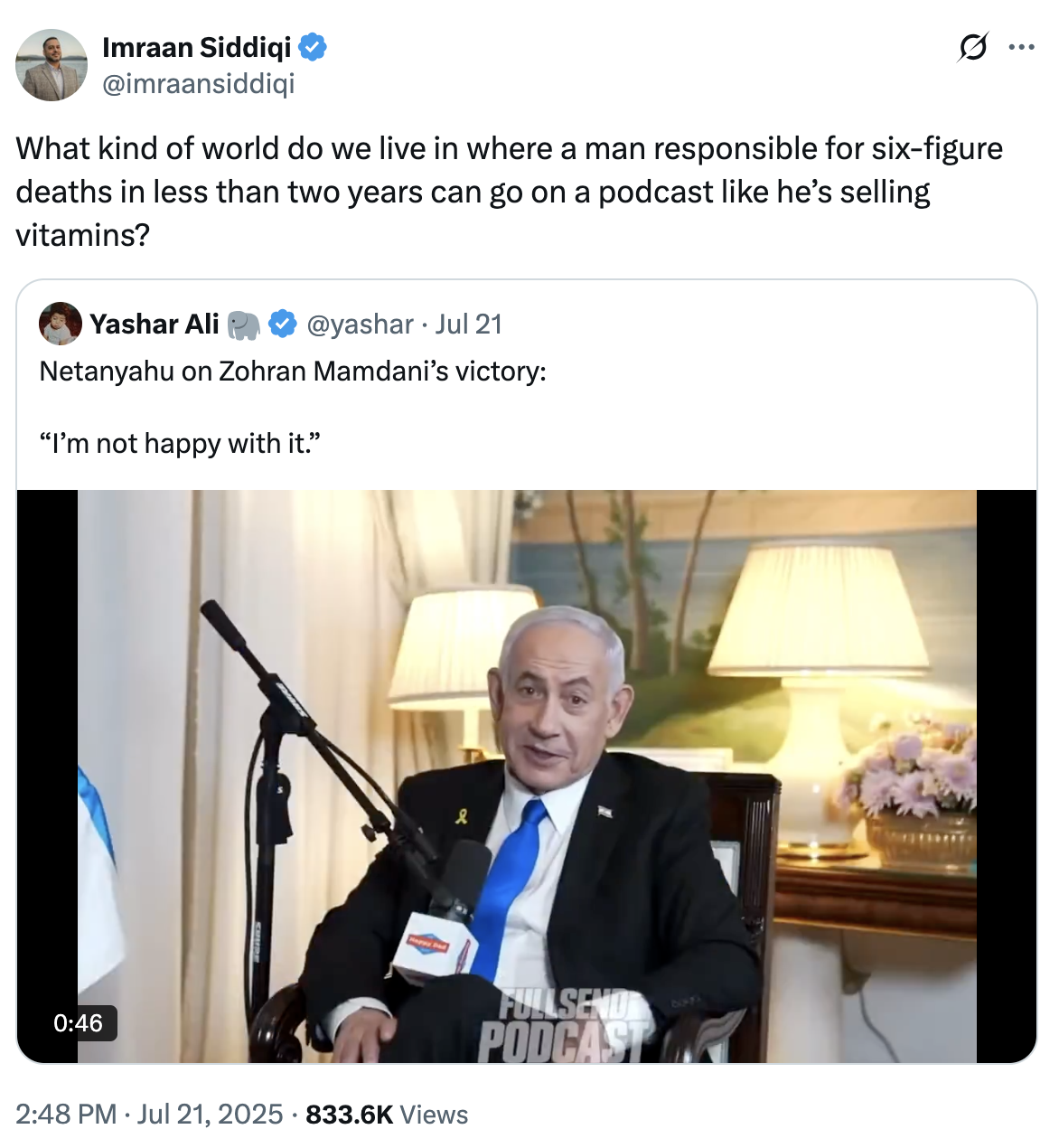 Imraan Siddiqi @imraansiddiqi What kind of world do we live in where a man responsible for six-figure deaths in less than two years can go on a podcast like he's selling vitamins? Yashar Ali @yashar ⚫ Jul 21 Netanyahu on Zohran Mamdani's victory: "I'm not happy with it." 0:46 • 2:48 PM Jul 21, 2025 833.6K Views FULLSEND PODCAST