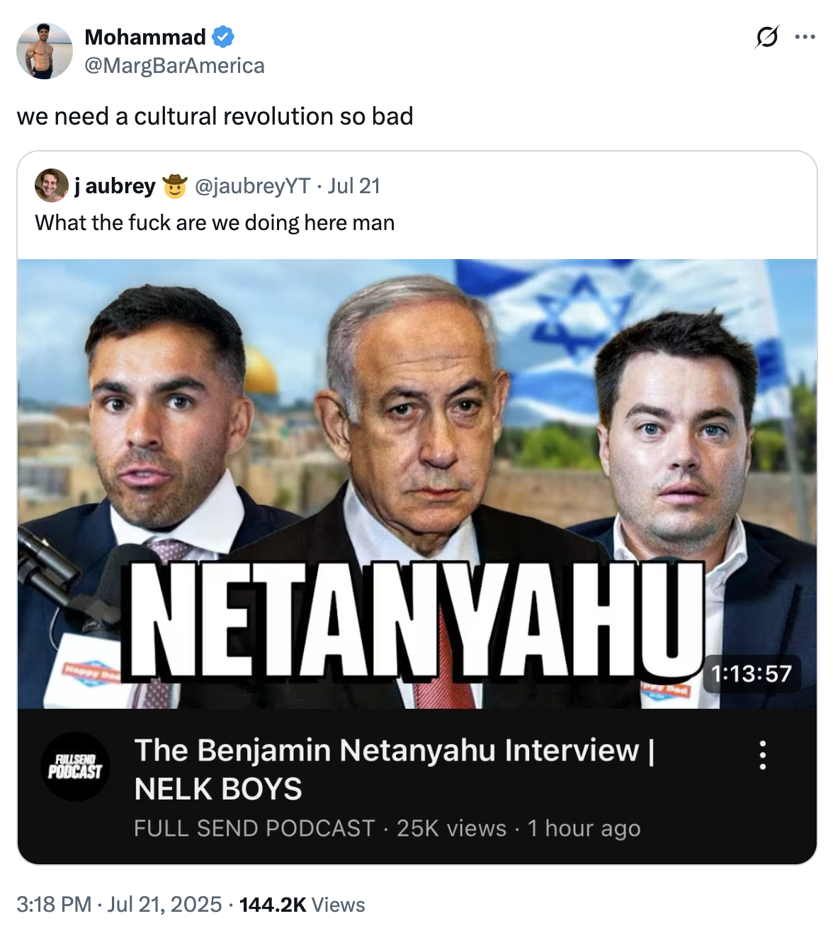 Mohammad @MargBarAmerica we need a cultural revolution so bad j aubrey @jaubreyYT Jul 21 What the f--- are we doing here man Happy FULLSEND PODCAST NETANYAHU The Benjamin Netanyahu Interview | NELK BOYS FULL SEND PODCAST 25K views 1 hour ago 1:13:57 3:18 PM ⚫ Jul 21, 2025 · 144.2K Views • Q :