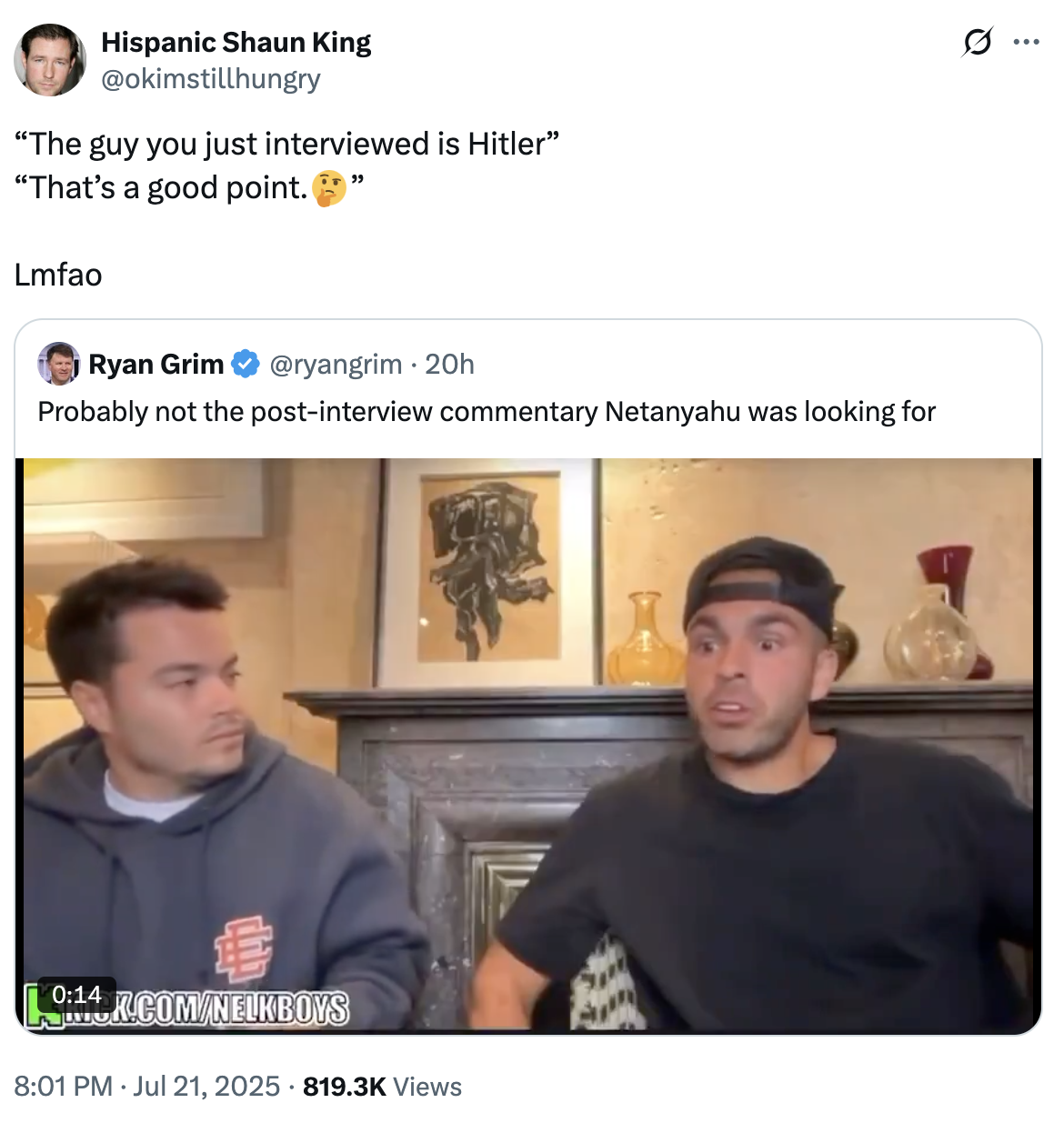Hispanic Shaun King @okimstillhungry "The guy you just interviewed is Hitler" "That's a good point. Lmfao Ryan Grim " @ryangrim 20h Probably not the post-interview commentary Netanyahu was looking for 19:14K.COM/NELKBOYS • 8:01 PM ⚫ Jul 21, 2025 819.3K Views