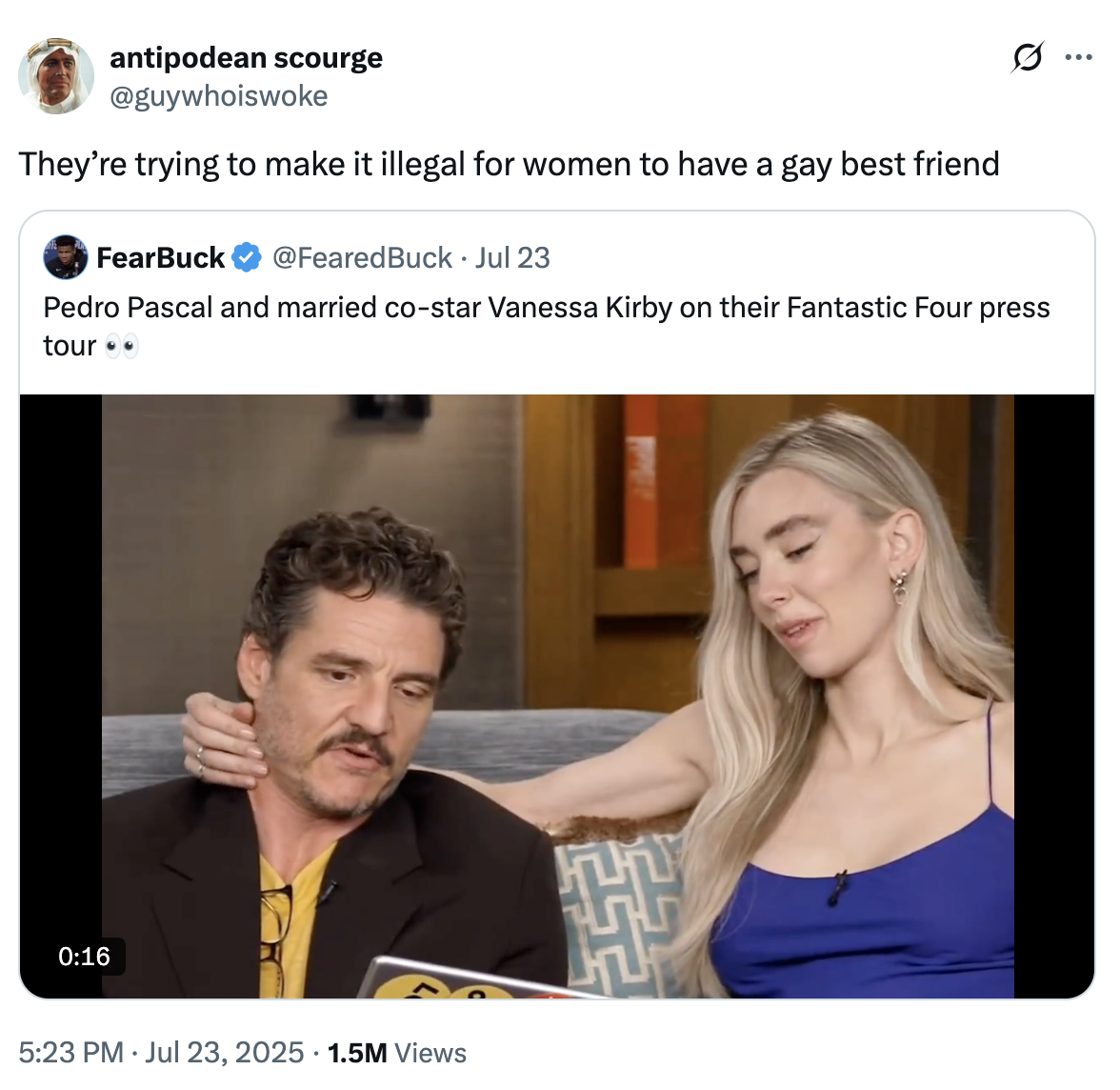 antipodean scourge @guywhoiswoke They're trying to make it illegal for women to have a gay best friend FearBuck @FearedBuck. Jul 23 Pedro Pascal and married co-star Vanessa Kirby on their Fantastic Four press tour 0:16 5:23 PM Jul 23, 2025 1.5M Views .. ...