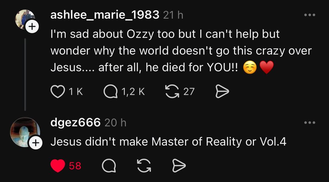 + ashlee_marie_1983 21 h I'm sad about Ozzy too but I can't help but wonder why the world doesn't go this crazy over Jesus.... after all, he died for YOU!! 1 K Q1,2K 27 Ө dgez666 20 h + Jesus didn't make Master of Reality or Vol.4 58 65