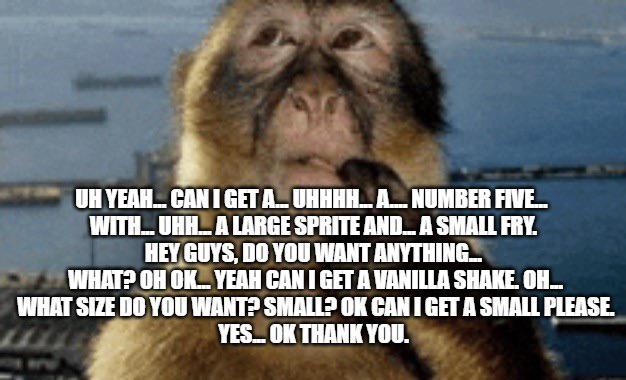 UH YEAH... CAN I GET A... UHHHH...A..... NUMBER FIVE..... WITH... UHH... A LARGE SPRITE AND... A SMALL FRY. HEY GUYS, DO YOU WANT ANYTHING... WHAT? OH OK... YEAH CAN I GET A VANILLA SHAKE. OH... WHAT SIZE DO YOU WANT? SMALL? OK CAN I GET A SMALL PLEASE. YES... OK THANK YOU.