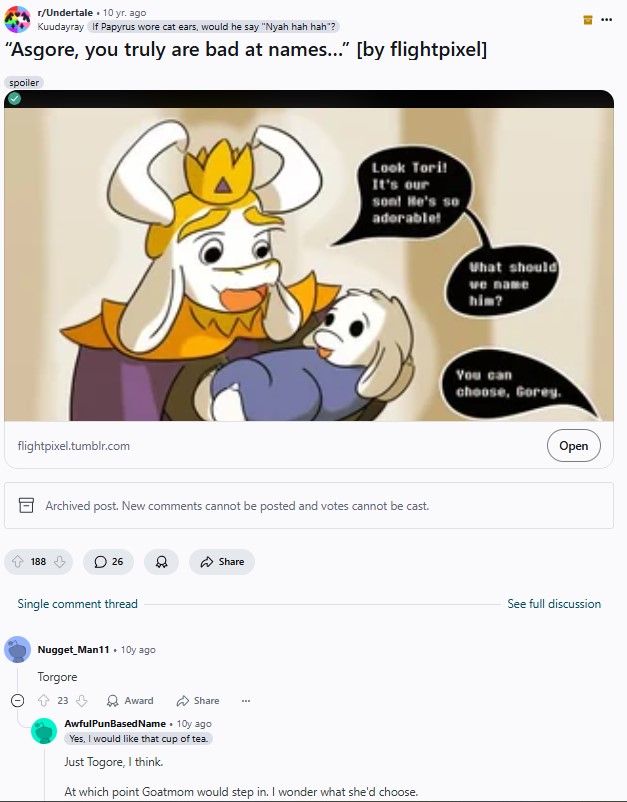 r/Undertale 10 yr. ago Kuudayray If Papyrus wore cat ears, would he say "Nyah hah hah"? "Asgore, you truly are bad at names..." [by flightpixel] spoiler flightpixel.tumblr.com Look Tori! It's our son! He's so adorable! Archived post. New comments cannot be posted and votes cannot be cast. 188 26 Single comment thread D Nugget Man11 10y ago Torgore 23 Award Share Share AwfulPunBased Name. 10y ago Yes, I would like that cup of tea. Just Togore, I think. At which point Goatmom would step in. I wonder what she'd choose. What should ve name him? You can choose, Gorey. קו Open See full discussion