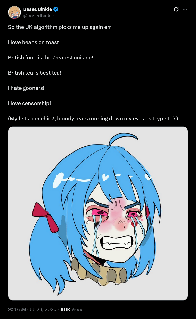 BasedBinkie @basedbinkie So the UK algorithm picks me up again err I love beans on toast British food is the greatest cuisine! British tea is best tea! I hate gooners! I love censorship! Q (My fists clenching, bloody tears running down my eyes as I type this) • 9:26 AM · Jul 28, 2025 101K Views