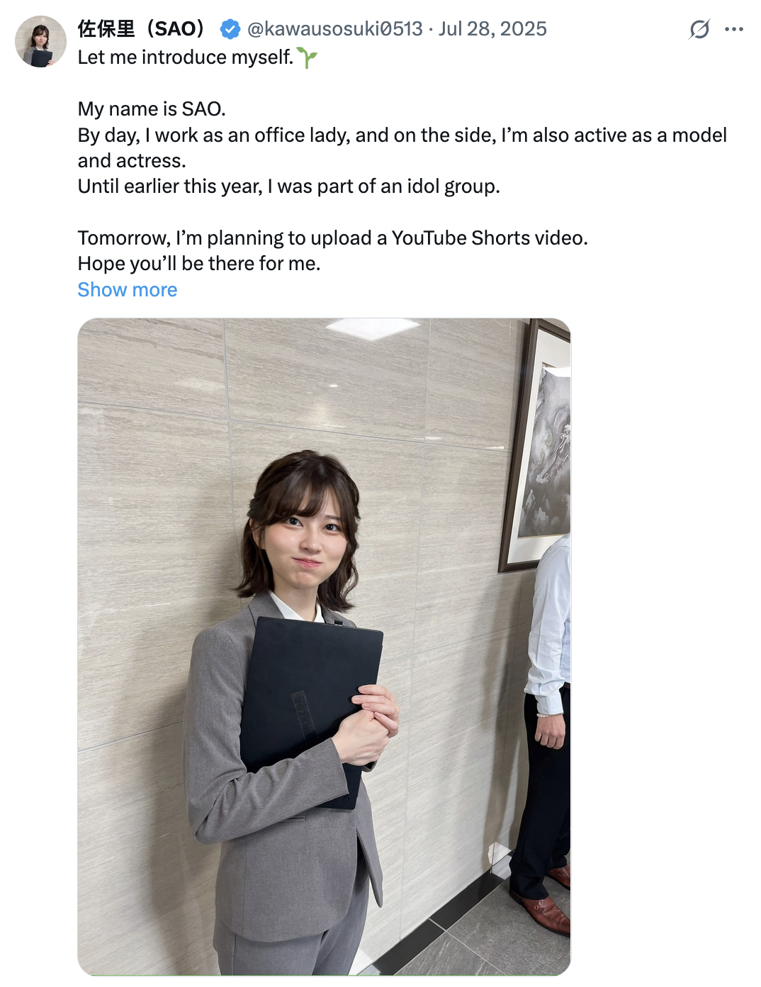 @kawausosuki0513 Jul 28, 2025 佐保里(SAO) Let me introduce myself. My name is SAO. G.. By day, I work as an office lady, and on the side, I'm also active as a model and actress. Until earlier this year, I was part of an idol group. Tomorrow, I'm planning to upload a YouTube Shorts video. Hope you'll be there for me. Show more