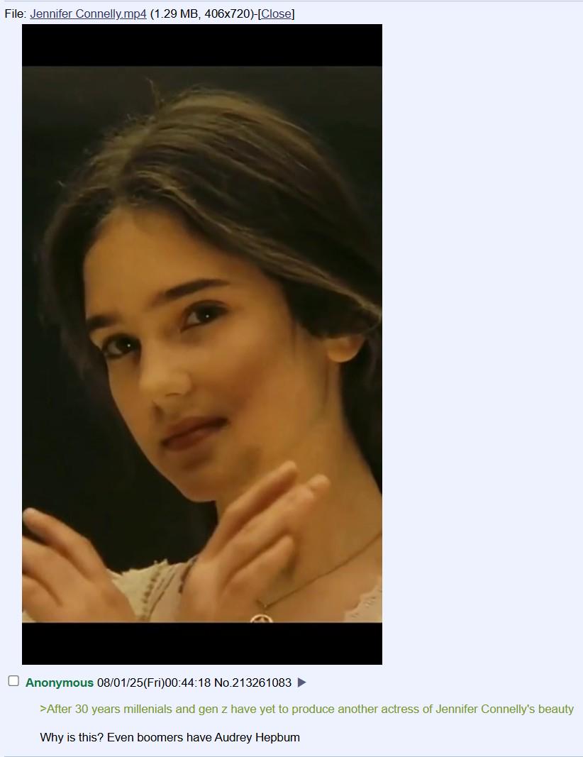File: Jennifer Connelly.mp4 (1.29 MB, 406x720)-[Close] Anonymous 08/01/25(Fri)00:44:18 No.213261083 >After 30 years millenials and gen z have yet to produce another actress of Jennifer Connelly's beauty Why is this? Even boomers have Audrey Hepbum