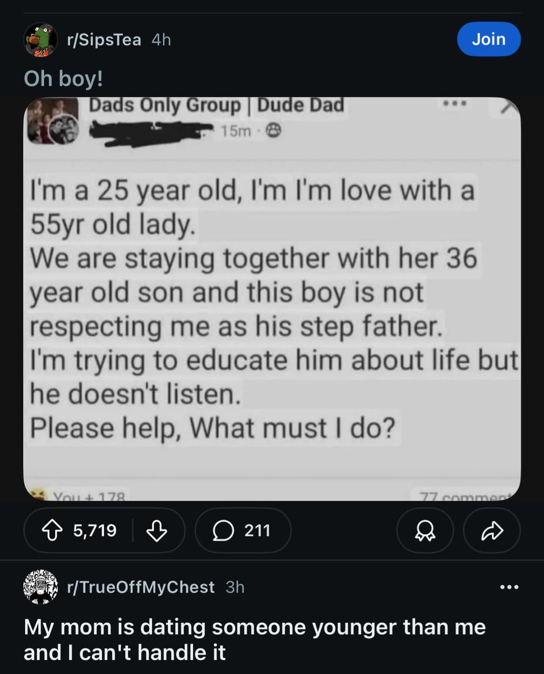 r/SipsTea 4h Oh boy! Dads Only Group | Dude Dad 15m- Join I'm a 25 year old, I'm I'm love with a 55yr old lady. We are staying together with her 36 year old son and this boy is not respecting me as his step father. I'm trying to educate him about life but he doesn't listen. Please help, What must I do? You+178 5,719 в 211 77 commen r/TrueOffMyChest 3h My mom is dating someone younger than me and I can't handle it