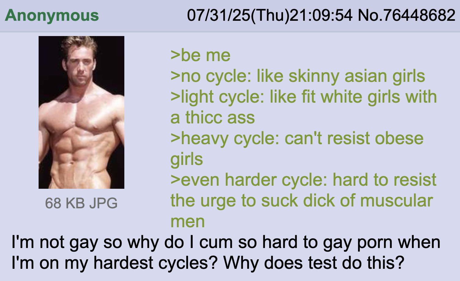 Anonymous 68 KB JPG 07/31/25(Thu)21:09:54 No.76448682 >be me >no cycle: like skinny asian girls >light cycle: like fit white girls with a thicc ass >heavy cycle: can't resist obese girls >even harder cycle: hard to resist the urge to suck d--- of muscular men I'm not gay so why do I c-- so hard to gay p--- when I'm on my hardest cycles? Why does test do this?