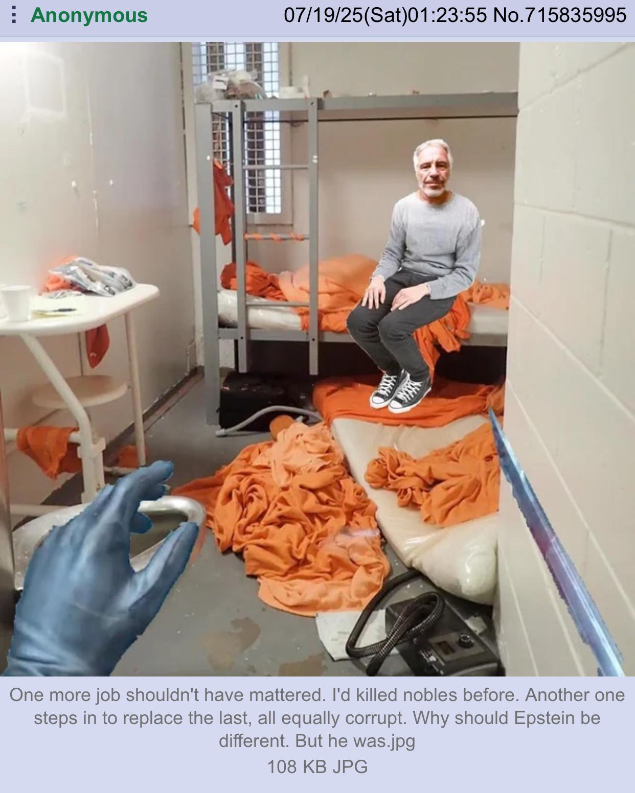 Anonymous 07/19/25(Sat)01:23:55 No.715835995 One more job shouldn't have mattered. I'd killed nobles before. Another one steps in to replace the last, all equally corrupt. Why should Epstein be different. But he was.jpg 108 KB JPG