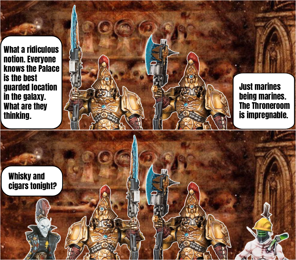 What a ridiculous notion. Everyone knows the Palace is the best guarded location in the galaxy. What are they thinking. Just marines being marines. The Throneroom is impregnable. Whisky and cigars tonight?