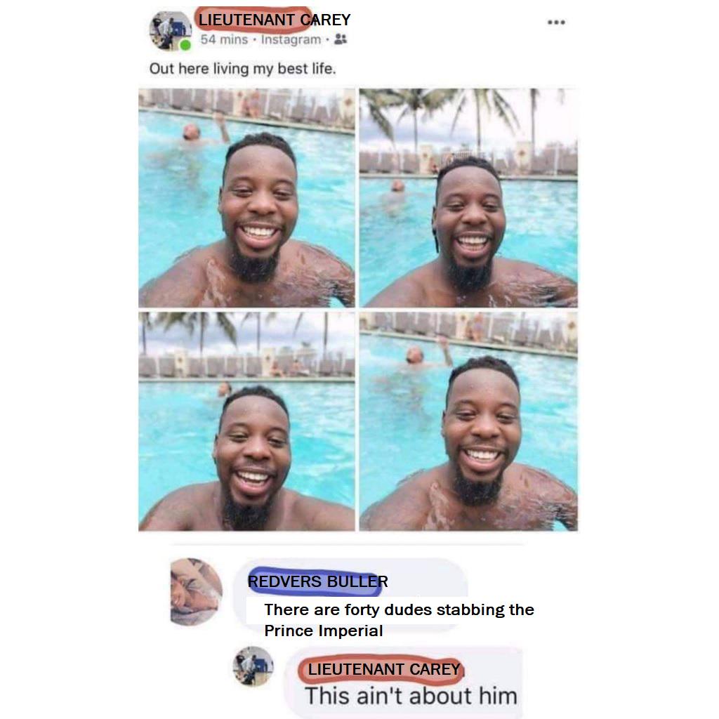 LIEUTENANT CAREY 54 mins Instagram. Out here living my best life. REDVERS BULLER There are forty dudes stabbing the Prince Imperial LIEUTENANT CAREY This ain't about him