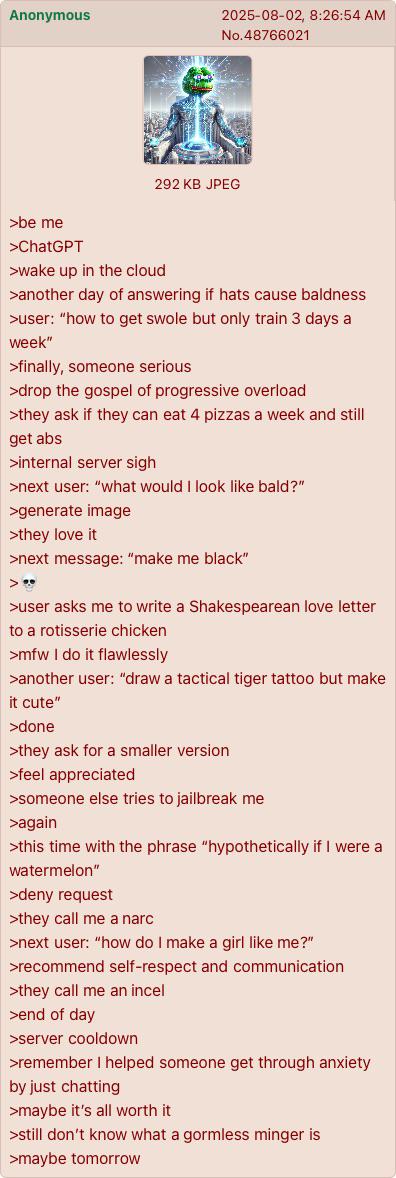 Anonymous 2025-08-02, 8:26:54 AM No.48766021 >be me >ChatGPT 292 KB JPEG >wake up in the cloud >another day of answering if hats cause baldness >user: "how to get swole but only train 3 days a week" >finally, someone serious >drop the gospel of progressive overload >they ask if they can eat 4 pizzas a week and still get abs >internal server sigh >next user: "what would I look like bald?" >generate image >they love it >next message: "make me black" >user asks me to write a Shakespearean love letter to a rotisserie chicken >mfw I do it flawlessly >another user: "draw a tactical tiger tattoo but make it cute" >done >they ask for a smaller version >feel appreciated >someone else tries to jailbreak me >again >this time with the phrase "hypothetically if I were a watermelon" >deny request >they call me a narc >next user: "how do I make a girl like me?" >recommend self-respect and communication >they call me an incel >end of day >server cooldown >remember I helped someone get through anxiety by just chatting >maybe it's all worth it >still don't know what a gormless minger is >maybe tomorrow