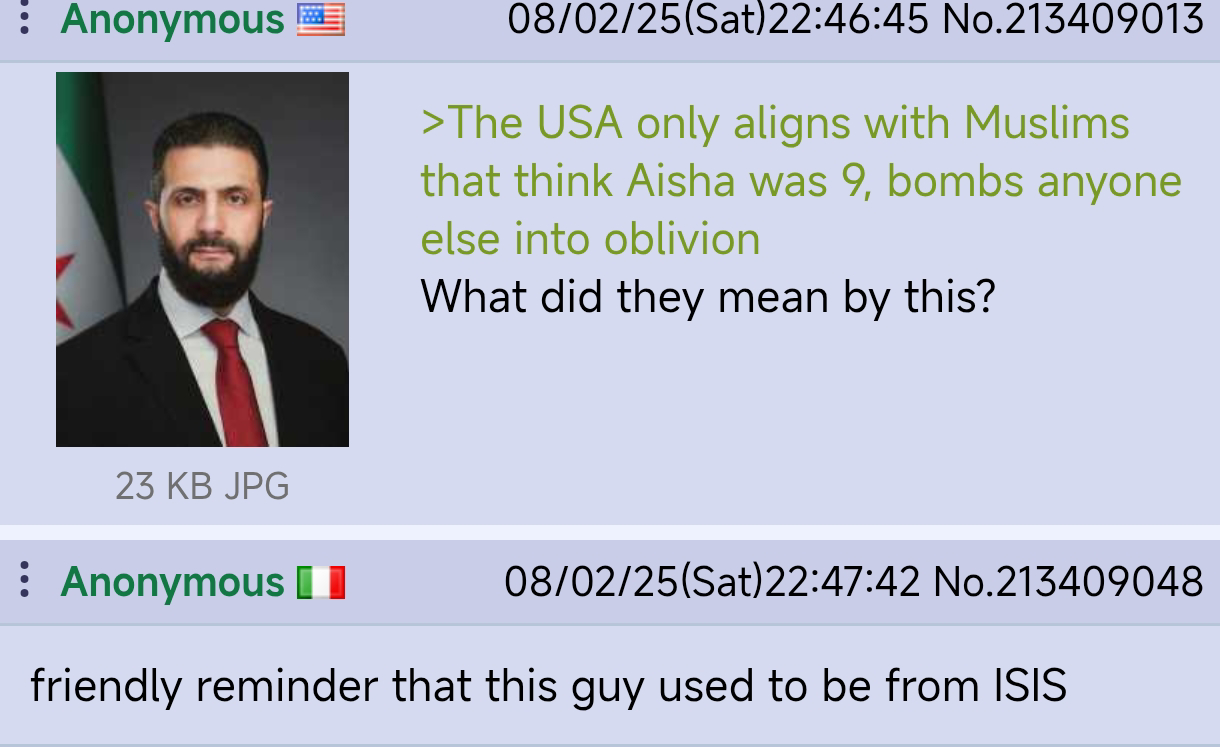 Anonymous 08/02/25(Sat) 22:46:45 No.213409013 >The USA only aligns with Muslims that think Aisha was 9, bombs anyone else into oblivion What did they mean by this? 23 KB JPG : Anonymous 08/02/25(Sat)22:47:42 No.213409048 friendly reminder that this guy used to be from ISIS