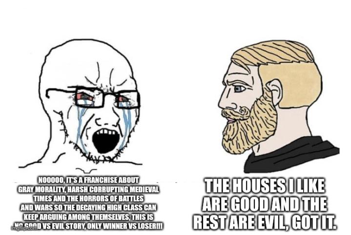 NO0000, IT'S A FRANCHISE ABOUT GRAY MORALITY, HARSH CORRUPTING MEDIEVAL TIMES AND THE HORRORS OF BATTLES AND WARS SO THE DECAYING HIGH CLASS CAN KEEP ARGUING AMONG THEMSELVES, THIS IS GOOD VS EVIL STORY, ONLY WINNER VS LOSER!!! THE HOUSES I LIKE ARE GOOD AND THE REST ARE EVIL, GOT IT.