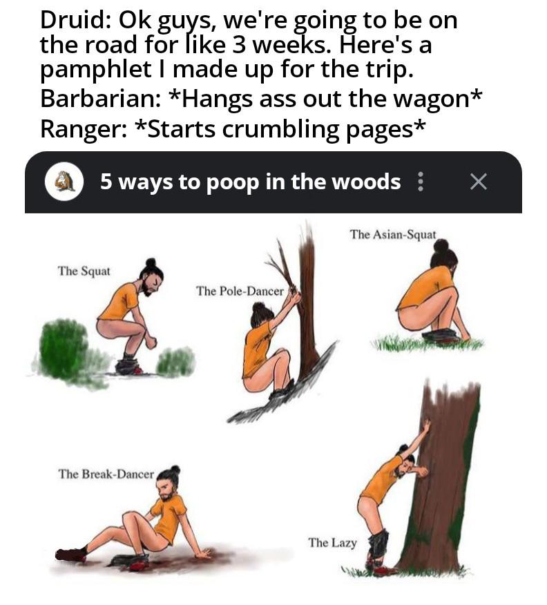 Druid: Ok guys, we're going to be on the road for like 3 weeks. Here's a pamphlet I made up for the trip. Barbarian: *Hangs ass out the wagon* Ranger: *Starts crumbling pages* 5 ways to poop in the woods: Х The Squat The Pole-Dancer The Break-Dancer The Asian-Squat The Lazy