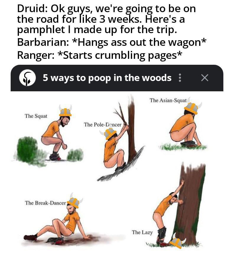 Druid: Ok guys, we're going to be on the road for like 3 weeks. Here's a pamphlet I made up for the trip. Barbarian: *Hangs ass out the wagon* Ranger: *Starts crumbling pages* 5 ways to poop in the woods ¦ Х The Squat The Pole-Dncer The Break-Dancer The Asian-Squat The Lazy
