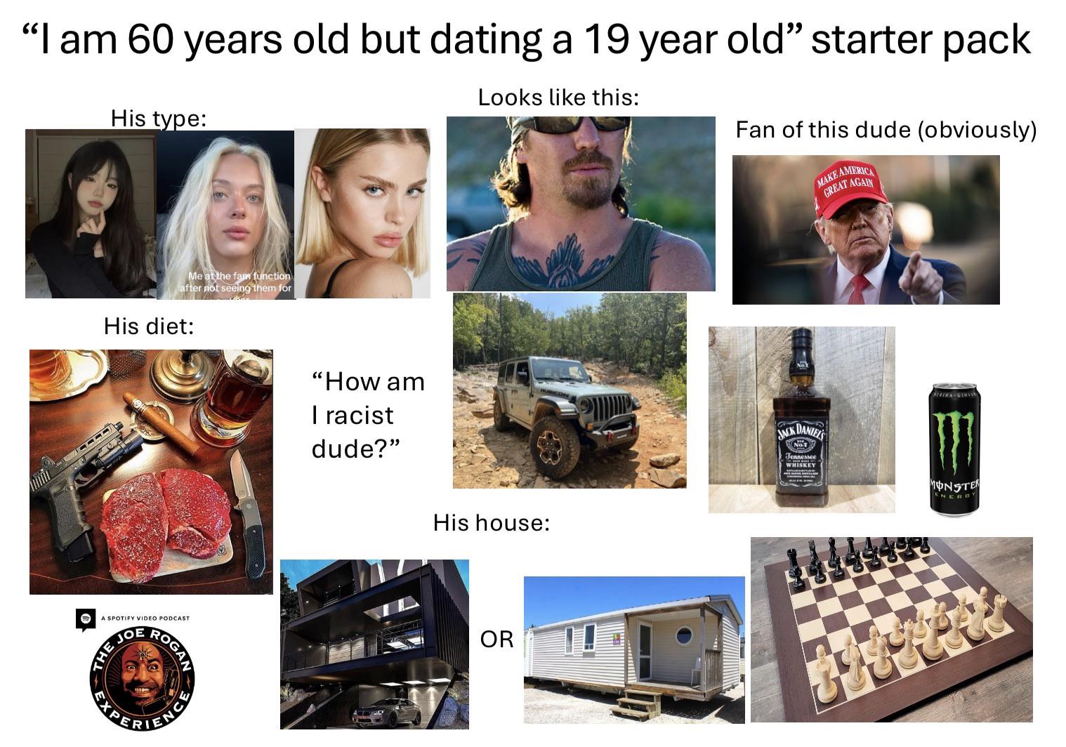 "I am 60 years old but dating a 19 year old" starter pack His type: Me at the fam function after not seeing them for His diet: A SPOTIFY VIDEO PODCAST JO THE ROGAN PAPERIENC "How am I racist dude?" Looks like this: Fan of this dude (obviously) His house: OR MAKE AMERIC GREAT AGAIN JACK DANIEL'S Jennessee WHISKEY MONSTER ENERGY