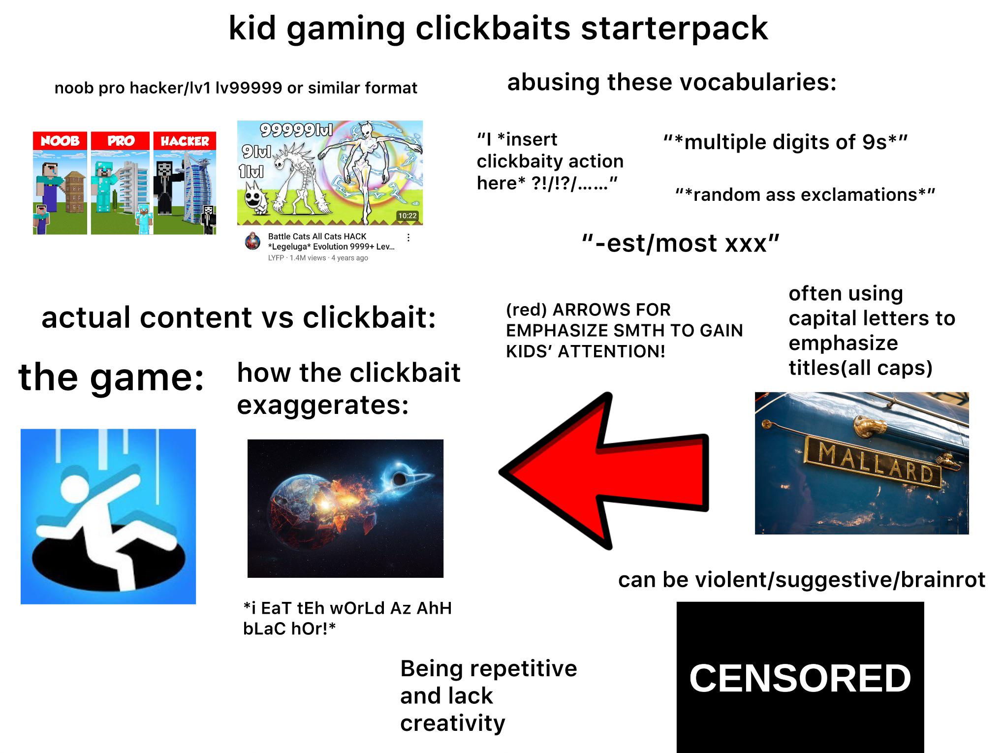 kid gaming clickbaits starterpack abusing these vocabularies: noob pro hacker/Iv1 Iv99999 or similar format 99999lul NOOB PRO HACKER "I *insert 9lul "*multiple digits of 9s*" 1lvl #BE clickbaity action here* ?!/!?/......” "*random ass exclamations** 10:22 Battle Cats All Cats HACK *Legeluga* Evolution 9999+ Lev... LYFP 1.4M views 4 years ago ⠀ actual content vs clickbait: the game: how the clickbait exaggerates: *i EaT tEh wOrLd Az AhH bLaC hor!* "-est/most xxx" (red) ARROWS FOR KIDS' ATTENTION! EMPHASIZE SMTH TO GAIN often using capital letters to emphasize titles(all caps) Being repetitive and lack creativity MALLARD can be violent/suggestive/brainrot CENSORED