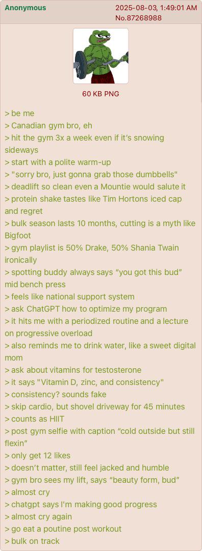 Anonymous 2025-08-03, 1:49:01 AM No.87268988 60 KB PNG > be me > Canadian gym bro, eh > hit the gym 3x a week even if it's snowing sideways > start with a polite warm-up > "sorry bro, just gonna grab those dumbbells" > deadlift so clean even a Mountie would salute it > protein shake tastes like Tim Hortons iced cap and regret > bulk season lasts 10 months, cutting is a myth like Bigfoot > gym playlist is 50% Drake, 50% Shania Twain ironically > spotting buddy always says "you got this bud" mid bench press > feels like national support system > ask ChatGPT how to optimize my program > it hits me with a periodized routine and a lecture on progressive overload > also reminds me to drink water, like a sweet digital mom > ask about vitamins for testosterone > it says "Vitamin D, zinc, and consistency" > consistency? sounds fake > skip cardio, but shovel driveway for 45 minutes > counts as HIIT > post gym selfie with caption "cold outside but still flexin" > only get 12 likes > doesn't matter, still feel jacked and humble > gym bro sees my lift, says "beauty form, bud" > almost cry > chatgpt says I'm making good progress > almost cry again > go eat a poutine post workout > bulk on track