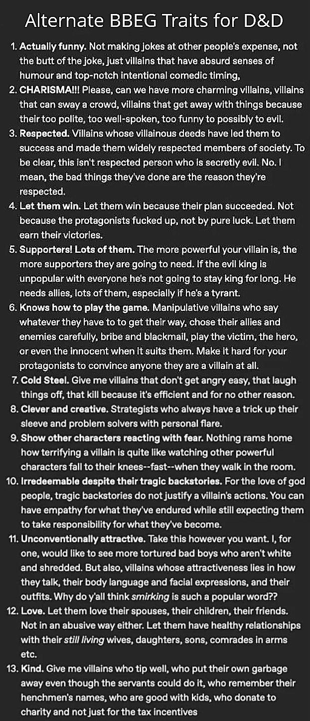 Alternate BBEG Traits for D&D 1. Actually funny. Not making jokes at other people's expense, not the butt of the joke, just villains that have absurd senses of humour and top-notch intentional comedic timing. 2. CHARISMA!!! Please, can we have more charming villains, villains that can sway a crowd, villains that get away with things because their too polite, too well-spoken, too funny to possibly to evil. 3. Respected. Villains whose villainous deeds have led them to success and made them widely respected members of society. To be clear, this isn't respected person who is secretly evil. No. I mean, the bad things they've done are the reason they're respected. 4. Let them win. Let them win because their plan succeeded. Not because the protagonists f----- up, not by pure luck. Let them earn their victories. 5. Supporters! Lots of them. The more powerful your villain is, the more supporters they are going to need. If the evil king is unpopular with everyone he's not going to stay king for long. He needs allies, lots of them, especially if he's a tyrant. 6. Knows how to play the game. Manipulative villains who say whatever they have to to get their way, chose their allies and enemies carefully, bribe and blackmail, play the victim, the hero, or even the innocent when it suits them. Make it hard for your protagonists to convince anyone they are a villain at all. 7. Cold Steel. Give me villains that don't get angry easy, that laugh things off, that kill because it's efficient and for no other reason. 8. Clever and creative. Strategists who always have a trick up their sleeve and problem solvers with personal flare. 9. Show other characters reacting with fear. Nothing rams home how terrifying a villain is quite like watching other powerful characters fall to their knees--fast--when they walk in the room. 10. Irredeemable despite their tragic backstories. For the love of god people, tragic backstories do not justify a villain's actions. You can have empathy for what they've endured while still expecting them to take responsibility for what they've become. 11. Unconventionally attractive. Take this however you want. I, for one, would like to see more tortured bad boys who aren't white and shredded. But also, villains whose attractiveness lies in how they talk, their body language and facial expressions, and their outfits. Why do y'all think smirking is such a popular word?? 12. Love. Let them love their spouses, their children, their friends. Not in an abusive way either. Let them have healthy relationships with their still living wives, daughters, sons, comrades in arms etc. 13. Kind. Give me villains who tip well, who put their own garbage away even though the servants could do it, who remember their henchmen's names, who are good with kids, who donate to charity and not just for the tax incentives