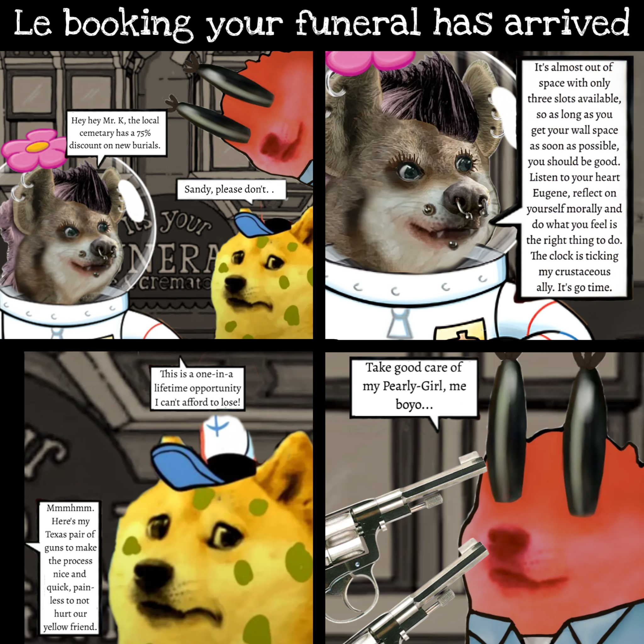 Le booking your funeral has arrived Hey hey Mr. K, the local cemetary has a 75% discount on new burials. Sandy, please don't.. Your MERA cremato C C It's almost out of space with only three slots available, so as long as you get your wall space as soon as possible, you should be good. Listen to your heart Eugene, reflect on yourself morally and do what you feel is the right thing to do. The clock is ticking my crustaceous ally. It's go time. с r Mmmhmm. Here's my Texas pair of guns to make the process nice and quick, pain- less to not hurt our yellow friend. This is a one-in-a lifetime opportunity I can't afford to lose! Take good care of my Pearly-Girl, me boyo...