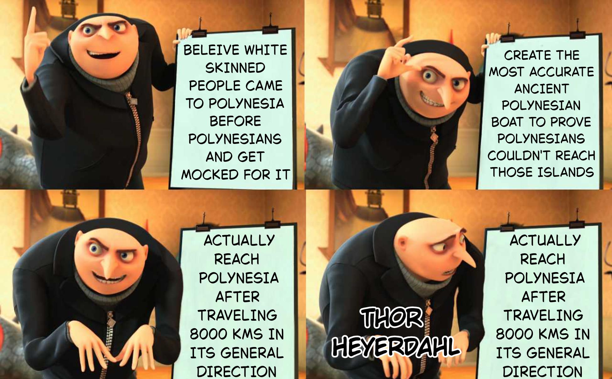 BELEIVE WHITE SKINNED PEOPLE CAME TO POLYNESIA BEFORE POLYNESIANS AND GET MOCKED FOR IT CREATE THE MOST ACCURATE ANCIENT POLYNESIAN BOAT TO PROVE POLYNESIANS COULDN'T REACH THOSE ISLANDS ACTUALLY REACH POLYNESIA AFTER TRAVELING 8000 KMS IN ITS GENERAL DIRECTION THOR HEYERDAHL ACTUALLY REACH POLYNESIA AFTER TRAVELING 8000 KMS IN ITS GENERAL DIRECTION