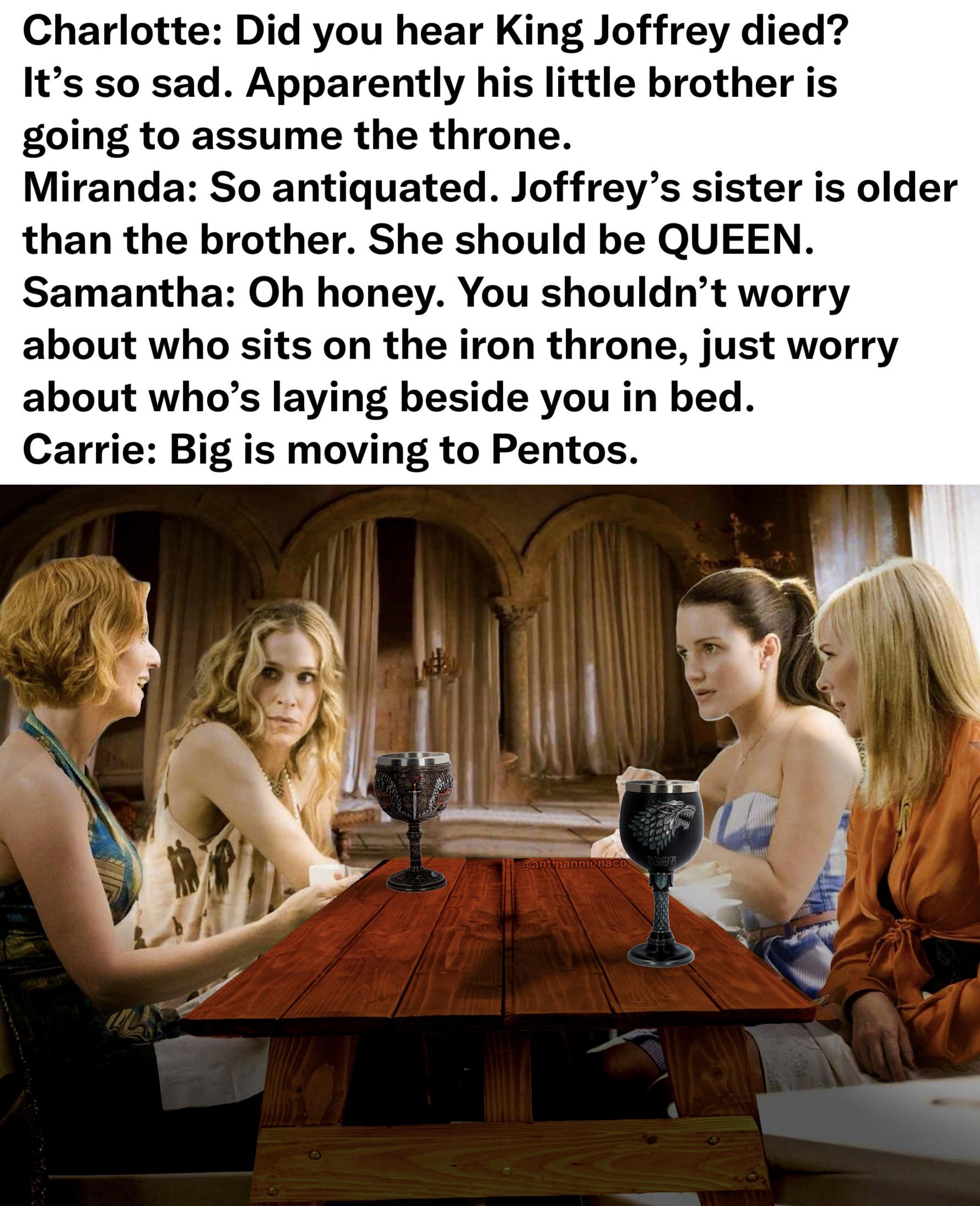 Charlotte: Did you hear King Joffrey died? It's so sad. Apparently his little brother is going to assume the throne. Miranda: So antiquated. Joffrey's sister is older than the brother. She should be QUEEN. Samantha: Oh honey. You shouldn't worry about who sits on the iron throne, just worry about who's laying beside you in bed. Carrie: Big is moving to Pentos. @antmanmonaco WINTER