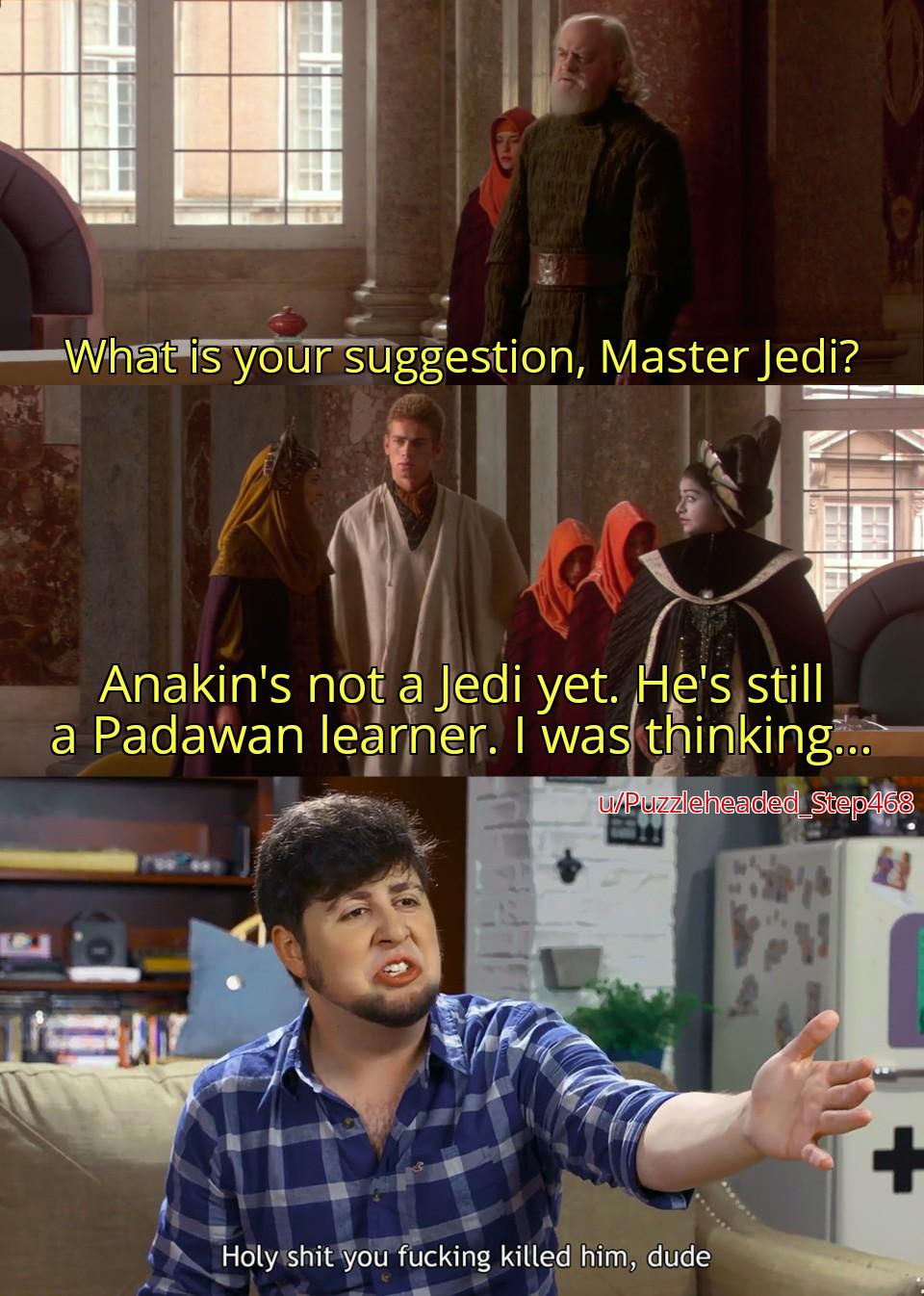 What is your suggestion, Master Jedi? Anakin's not a Jedi yet. He's still a Padawan learner. I was thinking... u/Puzzleheaded Step468 H-------- you f------ killed him, dude +