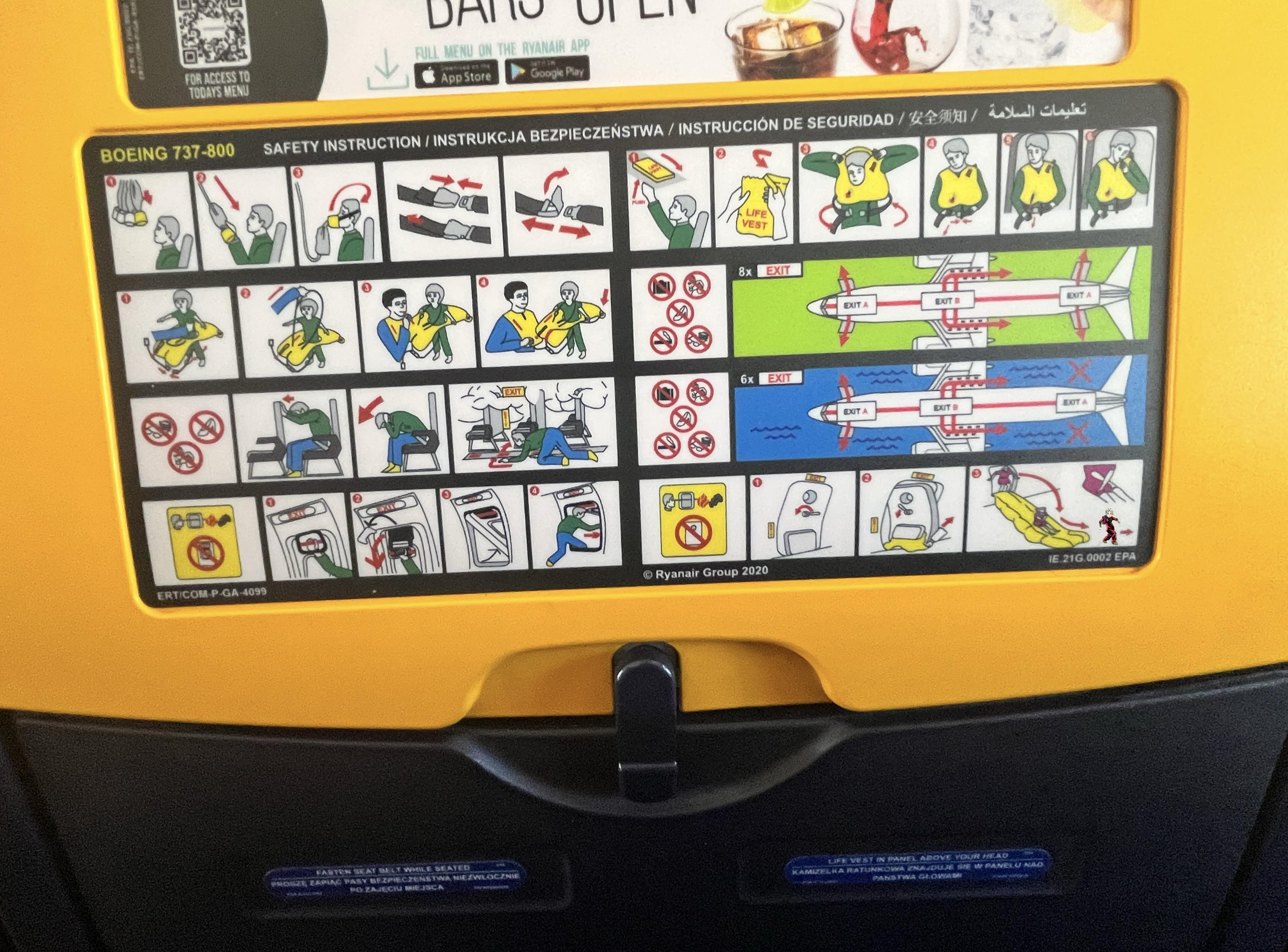FOR ACCESS TO TODAYS MENU BOEING 737-800 08 ERTICOM-P-GA-4099 DA FULL MENU ON THE RYANAIR APP App Store Google Play SAFETY INSTRUCTION/INSTRUKCJA BEZPIECZEŃSTWA / INSTRUCCIÓN DE SEGURIDAD// EXIT PURN LIFE VEST 8x EXIT 6x EXIT EXIT Ryanair Group 2020 Po EXIT A EXITB EXIT A EXIT A EXIT B EXT A FASTEN SEAT BELT WHILE SEATED PROSZE ZARIAC PASY BEZPIECZENSTWA NIEZWŁOCZNIE PO ZAJĘCIU MIEJSCA LIFE VEST IN PANEL ABOVE YOUR HEAD KAMIZELKA RATUNKOWA ZNAJDUJE SIE W PANELU NAD PANSTWA GŁOWAMAL IE.21G.0002 EPA