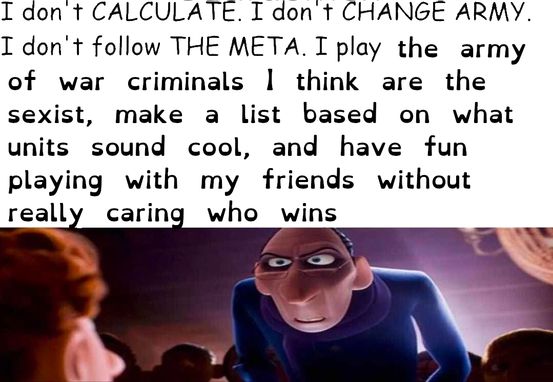 I don't CALCULATE. I don't CHANGE ARMY. I don't follow THE META. I play the army of war criminals 1 think are the sexist, make a list based on what units sound cool, and have fun playing with my friends without really caring who wins.