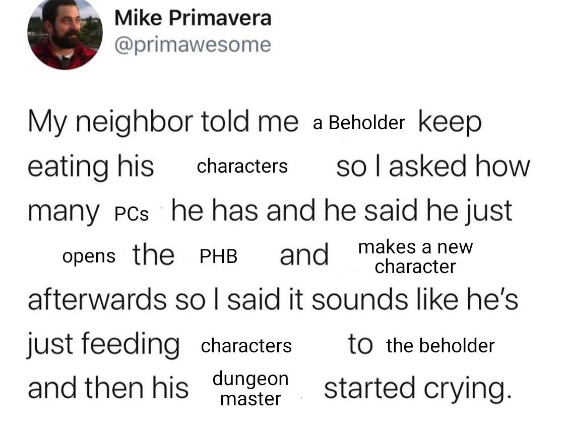 Mike Primavera @primawesome My neighbor told me a Beholder keep eating his characters so I asked how many PCs he has and he said he just opens the PHB and makes a new character afterwards so I said it sounds like he's just feeding characters and then his dungeon master to the beholder started crying.