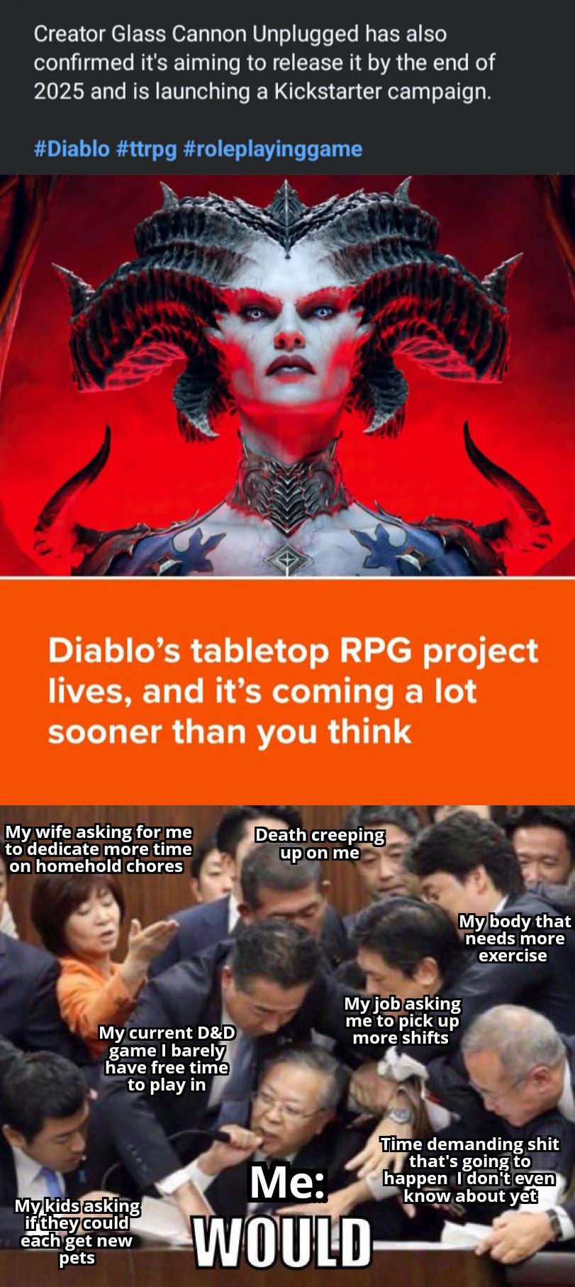 Creator Glass Cannon Unplugged has also confirmed it's aiming to release it by the end of 2025 and is launching a Kickstarter campaign. #Diablo #ttrpg #roleplayinggame Diablo's tabletop RPG project lives, and it's coming a lot sooner than you think My wife asking for me to dedicate more time on homehold chores Death creeping up on me My current D&D game I barely have free time to play in My job asking me to pick up more shifts My body that needs more exercise My kids asking if they could each get new pets Me: WOULD Time demanding s--- that's going to happen I don't even know about yet
