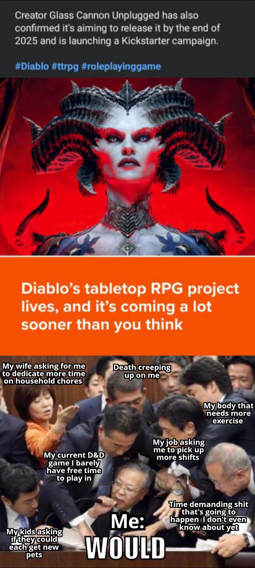 Creator Glass Cannon Unplugged has also confirmed it's aiming to release it by the end of 2025 and is launching a Kickstarter campaign. #Diablo #ttrpg #roleplayinggame Diablo's tabletop RPG project lives, and it's coming a lot sooner than you think My wife asking for me to dedicate more time on household chores Death creeping up on me My current D&D game I barely have free time to play in My job asking me to pick up more shifts My body that needs more exercise My kids asking if they could each get new pets Me: WOULD Time demanding s--- that's going to happen I don't even know about yet