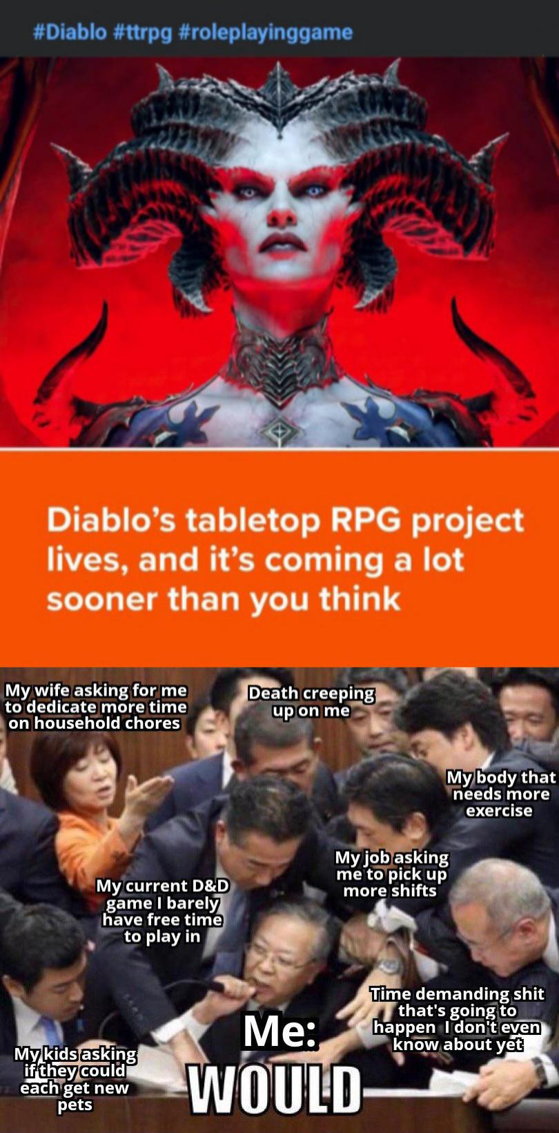 #Diablo #ttrpg #roleplayinggame Diablo's tabletop RPG project lives, and it's coming a lot sooner than you think My wife asking for me to dedicate more time on household chores Death creeping up on me My current D&D game I barely have free time to play in My job asking me to pick up more shifts My body that needs more exercise My kids asking if they could each get new pets Me: WOULD Time demanding s--- that's going to happen I don't even know about yet
