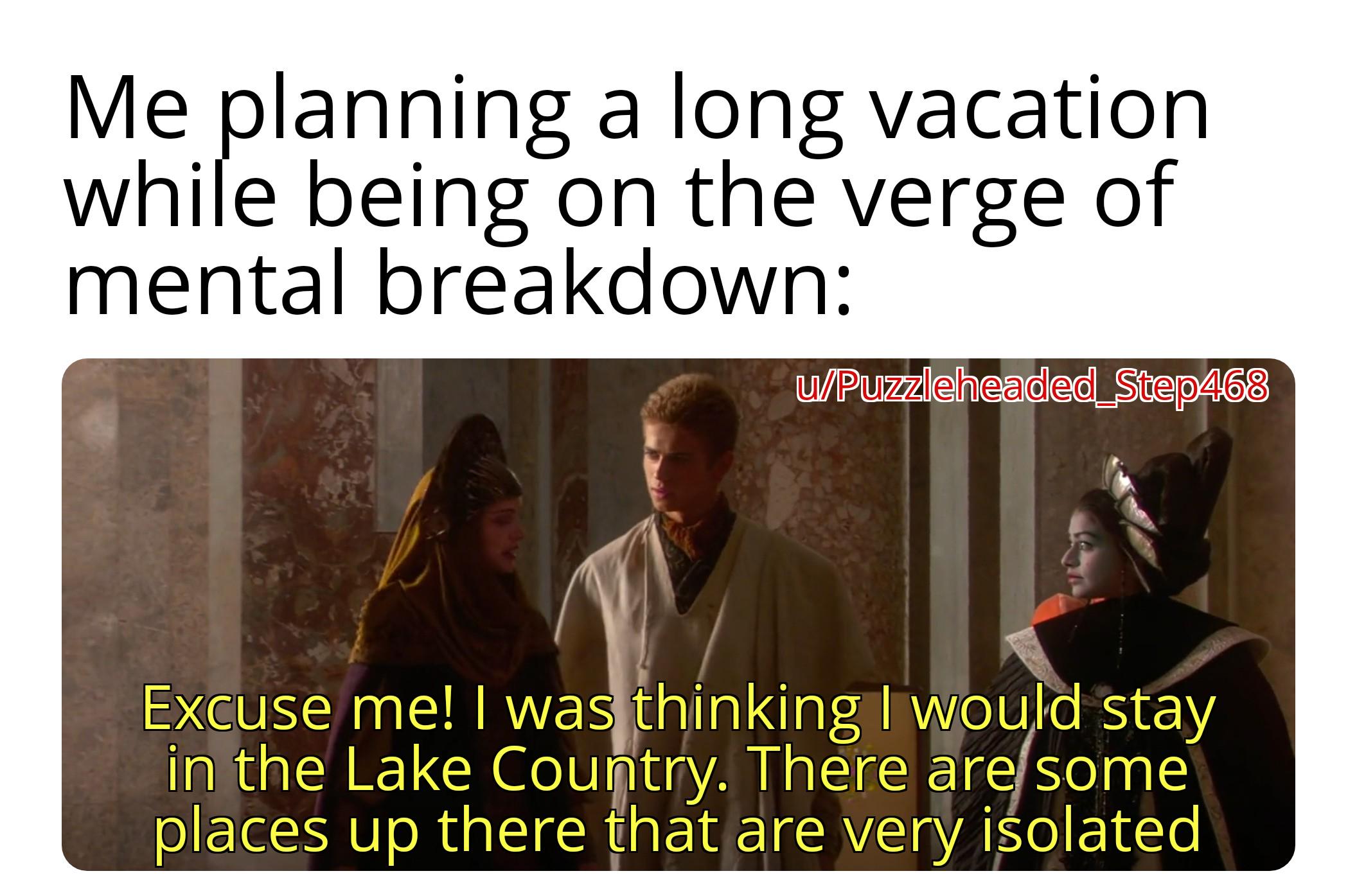 Me planning a long vacation while being on the verge of mental breakdown: w/Puzzleheaded_Step468 Excuse me! I was thinking I would stay in the Lake Country. There are some places up there that are very isolated