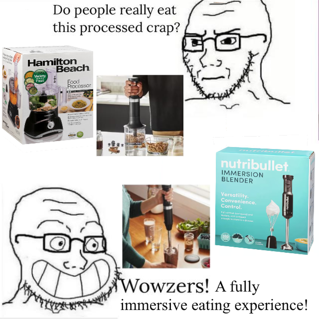 Do people really eat this processed crap? Hamilton Beach Variety Food Processor nutribullet IMMERSION BLENDER Versatility. Convenience. Control. Wowzers! A fully immersive eating experience!