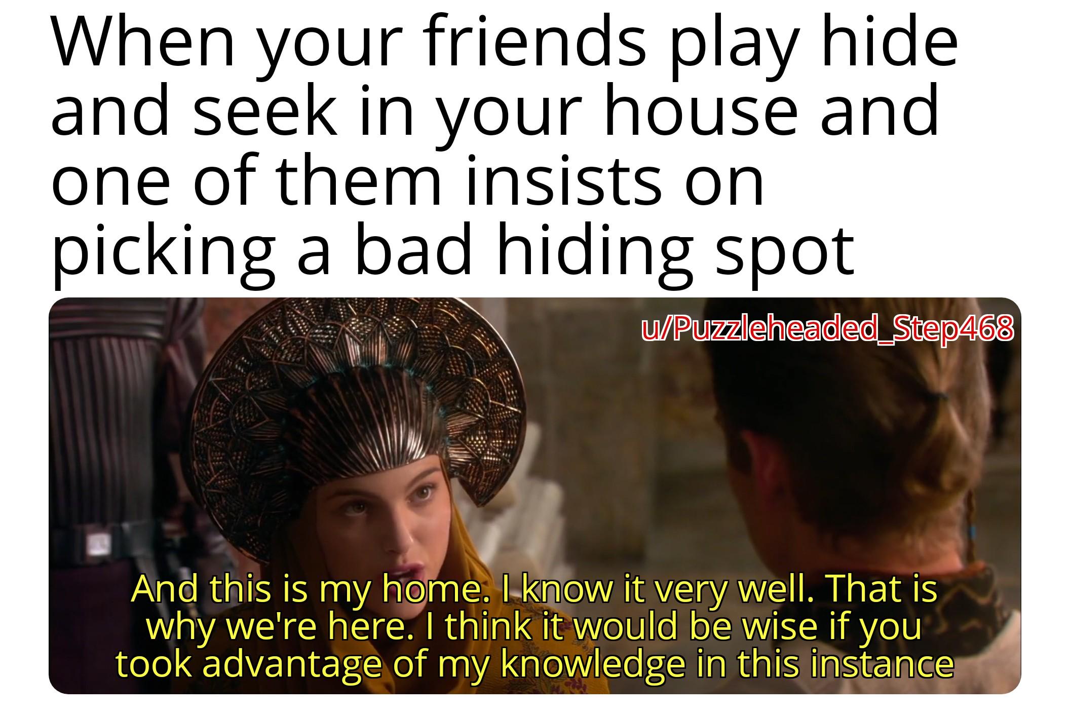 When your friends play hide and seek in your house and one of them insists on picking a bad hiding spot u/Puzzleheaded_Step468 And this is my home. I know it very well. That is why we're here. I think it would be wise if you took advantage of my knowledge in this instance