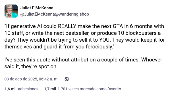 Juliet E McKenna @JulietEMcKenna@wandering.shop "If generative Al could REALLY make the next GTA in 6 months with 10 staff, or write the next bestseller, or produce 10 blockbusters a day? They wouldn't be trying to sell it to YOU. They would keep it for themselves and guard it from you ferociously." I've seen this quote without attribution a couple of times. Whoever said it, they're spot on. 03 de ago de 2025, 06:42 a. m.. 1,6 mil adhesiones 1,7 mil 1.701 veces marcado como favorito