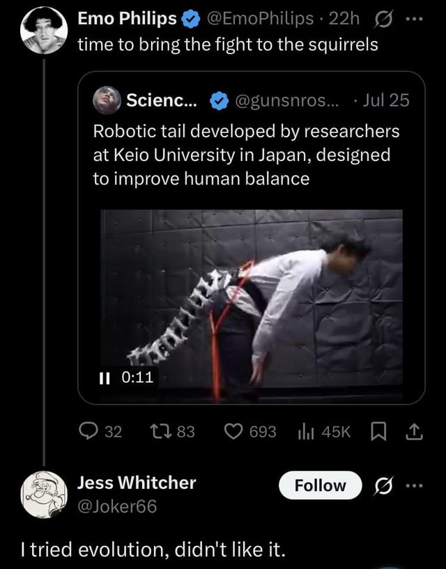 Emo Philips ❤ @EmoPhilips 22h... time to bring the fight to the squirrels Scienc... @gunsnros.... Jul 25 Robotic tail developed by researchers at Keio University in Japan, designed to improve human balance II 0:11 32 1783 693 45K I Jess Whitcher Follow @Joker66 I tried evolution, didn't like it.