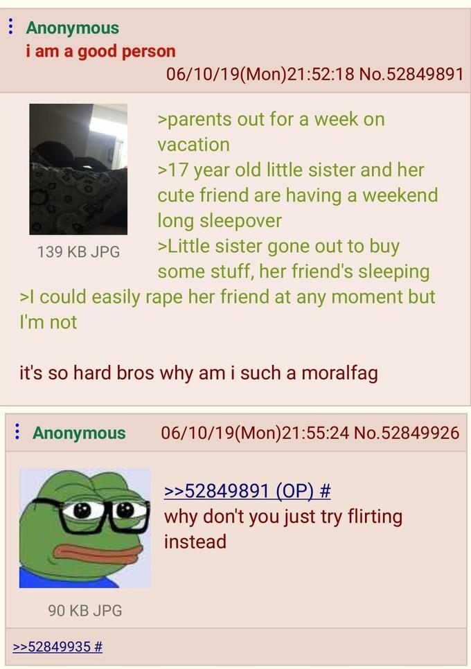 Anonymous i am a good person 139 KB JPG 06/10/19(Mon)21:52:18 No.52849891 >parents out for a week on vacation >17 year old little sister and her cute friend are having a weekend long sleepover >Little sister gone out to buy some stuff, her friend's sleeping >I could easily r--- her friend at any moment but I'm not it's so hard bros why am i such a moralfag Anonymous 06/10/19(Mon)21:55:24 No.52849926 >>52849891 (OP) # why don't you just try flirting instead 90 KB JPG >>52849935 #