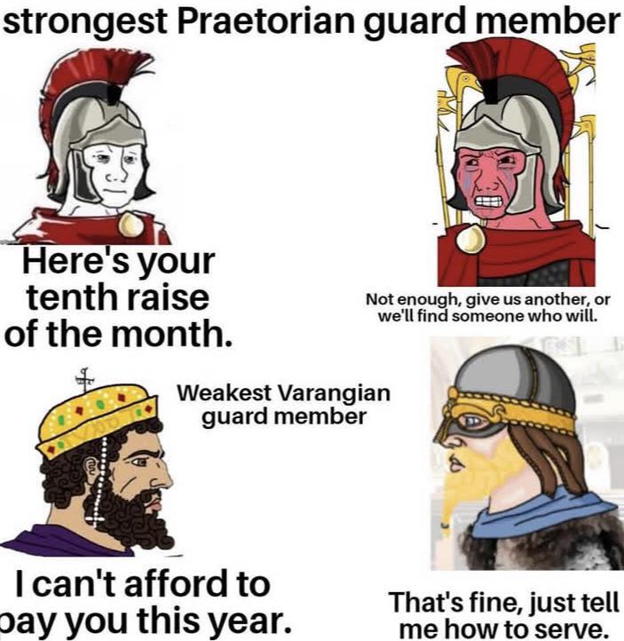 strongest Praetorian guard member Here's your tenth raise of the month. + Not enough, give us another, or we'll find someone who will. Weakest Varangian guard member I can't afford to pay you this year. That's fine, just tell me how to serve.