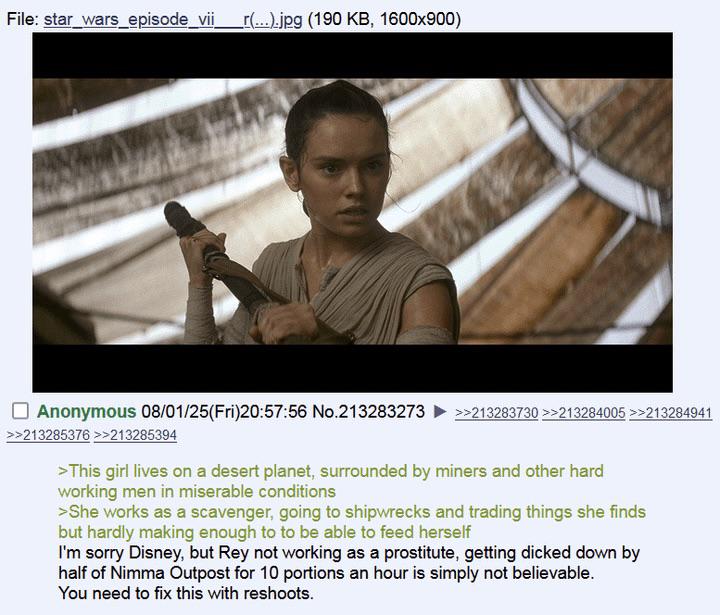 File: star_wars episode_vii _r(...).jpg (190 KB, 1600x900) Anonymous 08/01/25(Fri)20:57:56 No.213283273 >>213285376 >>213285394 >>213283730 >>213284005 >>213284941 >This girl lives on a desert planet, surrounded by miners and other hard working men in miserable conditions >She works as a scavenger, going to shipwrecks and trading things she finds but hardly making enough to to be able to feed herself I'm sorry Disney, but Rey not working as a prostitute, getting dicked down by half of Nimma Outpost for 10 portions an hour is simply not believable. You need to fix this with reshoots.