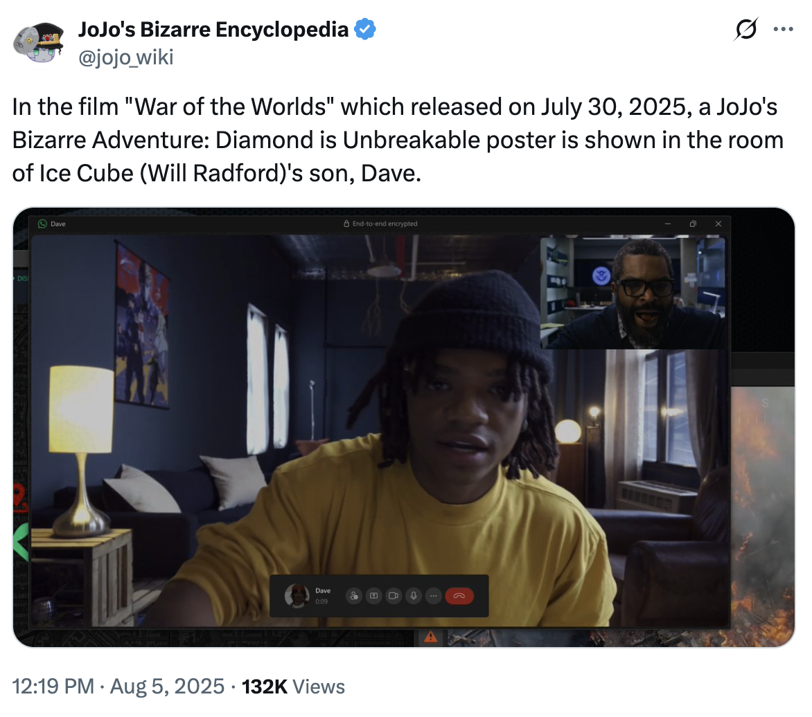 JoJo's Bizarre Encyclopedia @jojo_wiki In the film "War of the Worlds" which released on July 30, 2025, a JoJo's Bizarre Adventure: Diamond is Unbreakable poster is shown in the room of Ice Cube (Will Radford)'s son, Dave. ... DIS Dave End-to-end encrypted Dave 田 0 G 0:09 12:19 PM Aug 5, 2025 132K Views