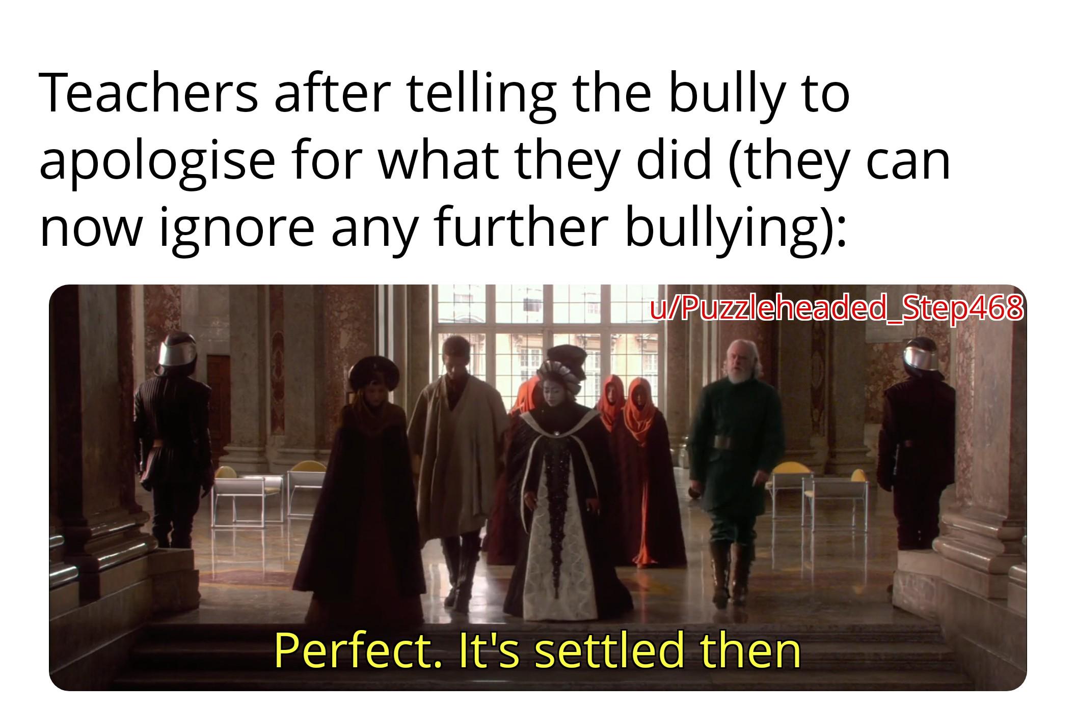 Teachers after telling the bully to apologise for what they did (they can now ignore any further bullying): w/Puzzleheaded Step468 Perfect. It's settled then
