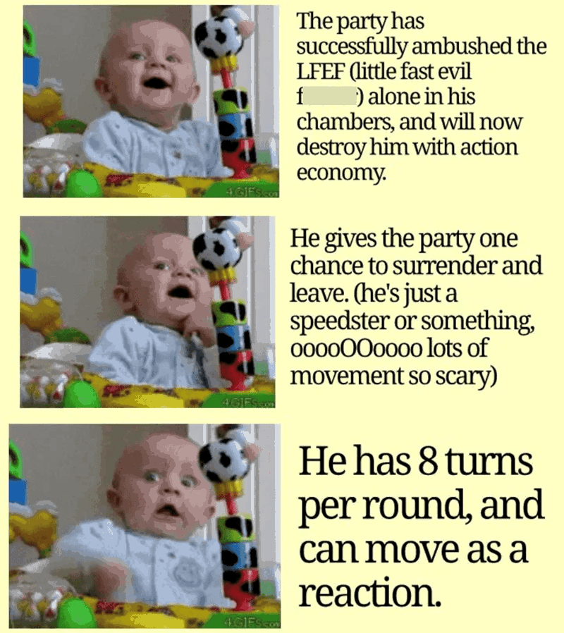 4 GIFS.com The party has successfully ambushed the LFEF (little fast evil f ) alone in his chambers, and will now destroy him with action economy. He gives the party one chance to surrender and leave. (he's just a speedster or something, 0000000000 lots of movement so scary) 4GIFS.com 4GIES He has 8 turns per round, and can move as a reaction.