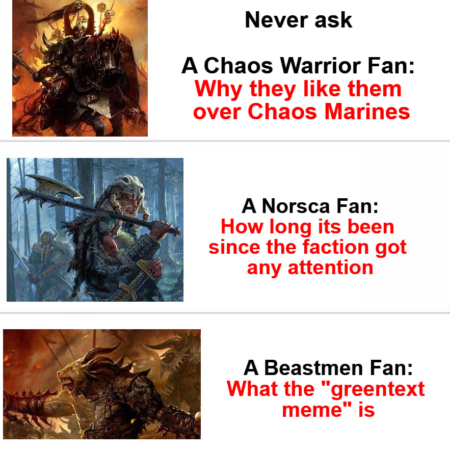 Never ask A Chaos Warrior Fan: Why they like them over Chaos Marines A Norsca Fan: How long its been since the faction got any attention A Beastmen Fan: What the "greentext meme" is