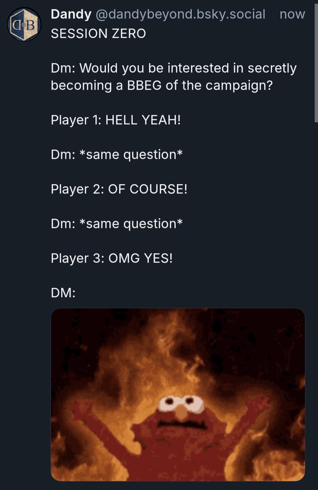 B Dandy @dandybeyond.bsky.social now SESSION ZERO Dm: Would you be interested in secretly becoming a BBEG of the campaign? Player 1: HELL YEAH! Dm: *same question* Player 2: OF COURSE! Dm: *same question* Player 3: OMG YES! DM: