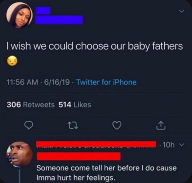 I wish we could choose our baby fathers 11:56 AM - 6/16/19 - Twitter for iPhone 306 Retweets 514 Likes 27 ↑ 10h-> Someone come tell her before I do cause Imma hurt her feelings.