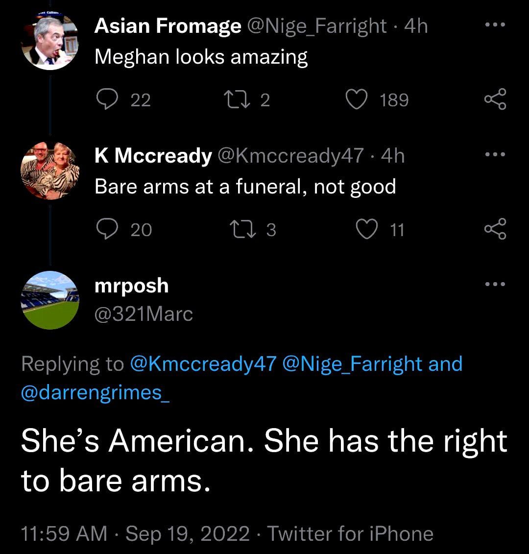 Asian Fromage @Nige_Farright ⚫ 4h Meghan looks amazing 22 17 2 189 K Mccready @Kmccready47 .4h Bare arms at a funeral, not good 20 mrposh 17 3 11 @321Marc Replying to @Kmccready47 @Nige_Farright and @darrengrimes_ She's American. She has the right to bare arms. 11:59 AM · Sep 19, 2022 Twitter for iPhone 6